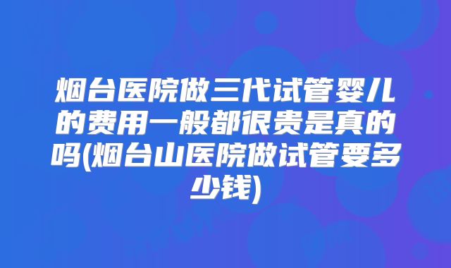 烟台医院做三代试管婴儿的费用一般都很贵是真的吗(烟台山医院做试管要多少钱)