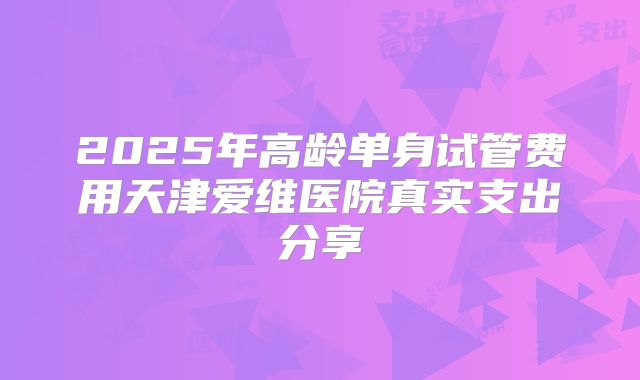 2025年高龄单身试管费用天津爱维医院真实支出分享