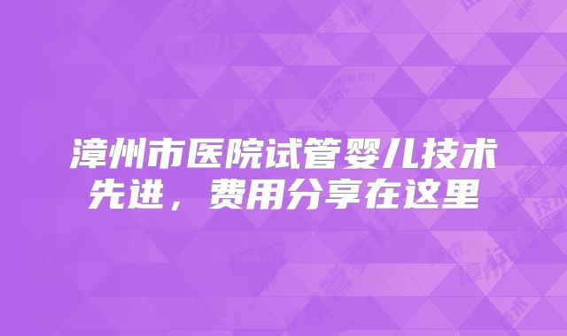 漳州市医院试管婴儿技术先进，费用分享在这里