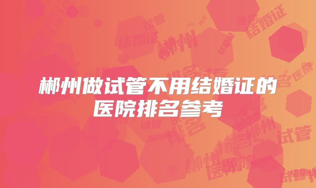 郴州做试管不用结婚证的医院排名参考