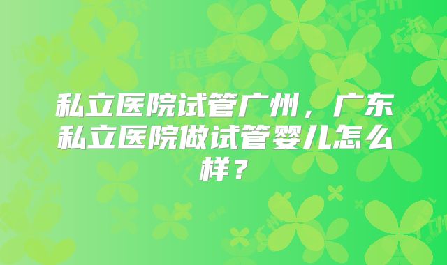 私立医院试管广州，广东私立医院做试管婴儿怎么样？