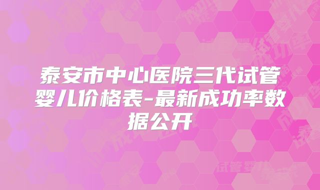 泰安市中心医院三代试管婴儿价格表-最新成功率数据公开