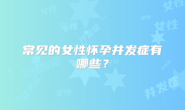 常见的女性怀孕并发症有哪些？