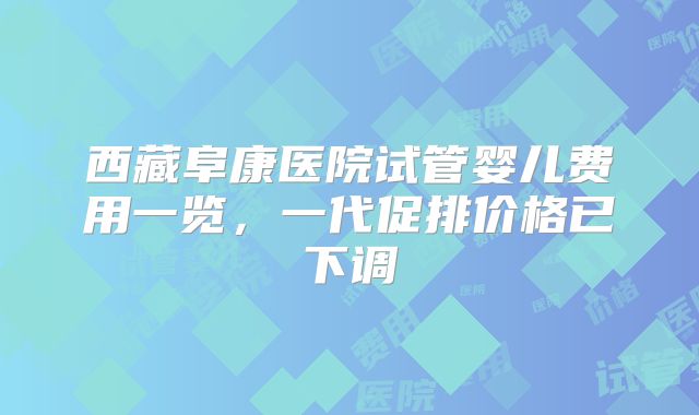 西藏阜康医院试管婴儿费用一览，一代促排价格已下调