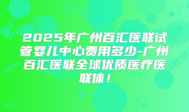 2025年广州百汇医联试管婴儿中心费用多少-广州百汇医联全球优质医疗医联体！