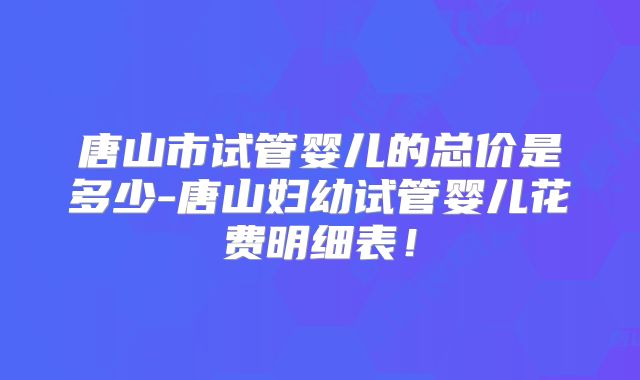 唐山市试管婴儿的总价是多少-唐山妇幼试管婴儿花费明细表！