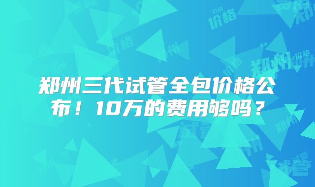 郑州三代试管全包价格公布！10万的费用够吗？