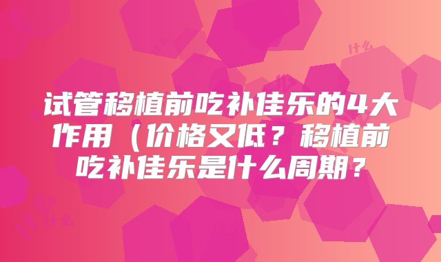 试管移植前吃补佳乐的4大作用(价格又低?移植前吃补佳乐是什么周期?