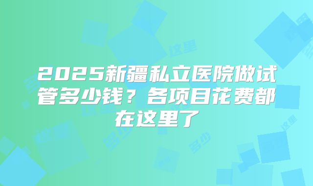 2025新疆私立医院做试管多少钱？各项目花费都在这里了