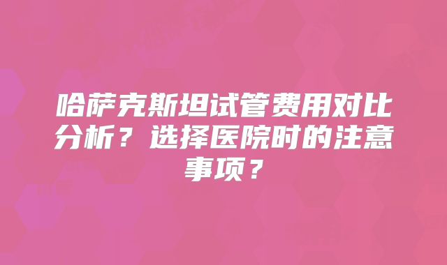 哈萨克斯坦试管费用对比分析？选择医院时的注意事项？