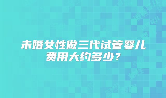 未婚女性做三代试管婴儿费用大约多少？