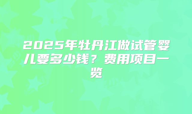 2025年牡丹江做试管婴儿要多少钱？费用项目一览