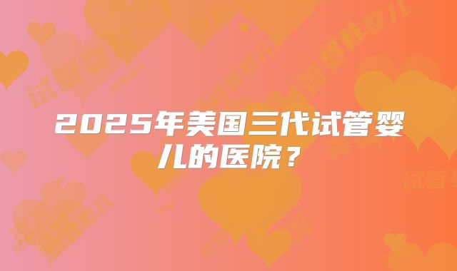 2025年美国三代试管婴儿的医院？