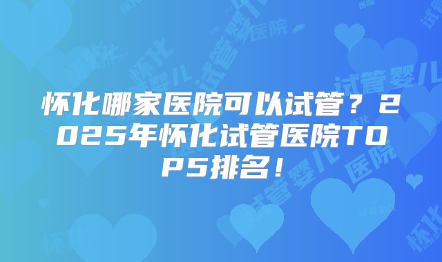 怀化哪家医院可以试管?2025年怀化试管医院TOP5排名!