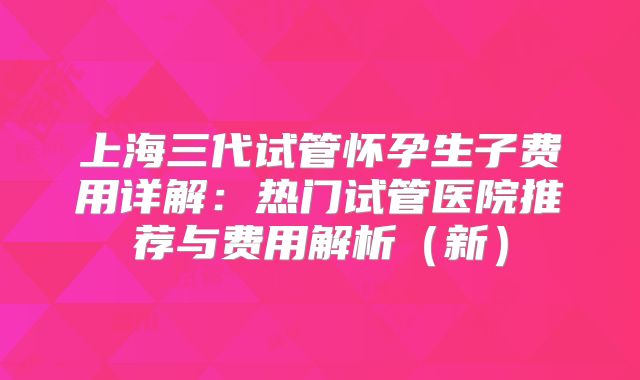 上海三代试管怀孕生子费用详解：热门试管医院推荐与费用解析（新）