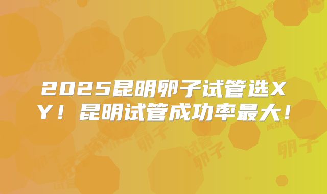 2025昆明卵子试管选XY!昆明试管成功率最大!