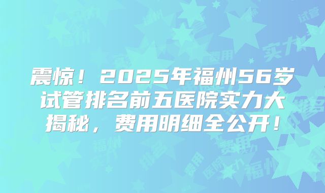 震惊!2025年福州56岁试管排名前五医院实力大揭秘,费用明细全公开!