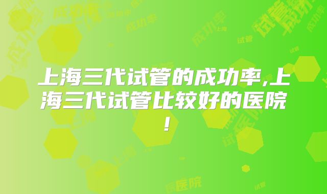 上海三代试管的成功率,上海三代试管比较好的医院！