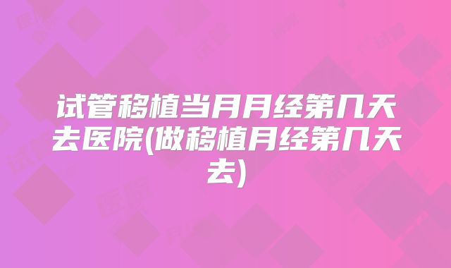 试管移植当月月经第几天去医院(做移植月经第几天去)