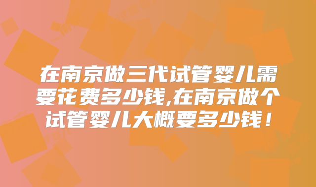 在南京做三代试管婴儿需要花费多少钱,在南京做个试管婴儿大概要多少钱！