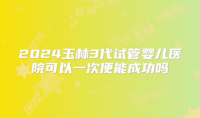 2024玉林3代试管婴儿医院可以一次便能成功吗
