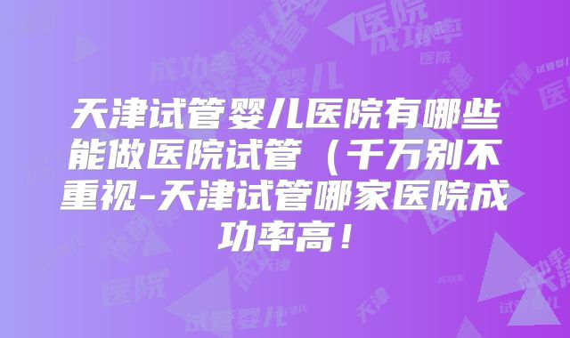 天津试管婴儿医院有哪些能做医院试管（千万别不重视-天津试管哪家医院成功率高！