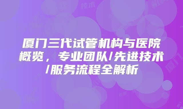 厦门三代试管机构与医院概览，专业团队/先进技术/服务流程全解析