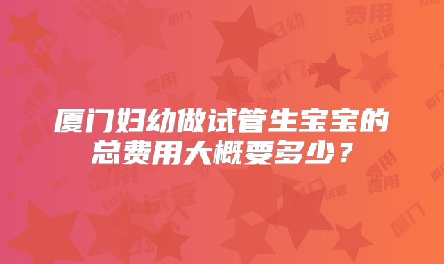 厦门妇幼做试管生宝宝的总费用大概要多少？