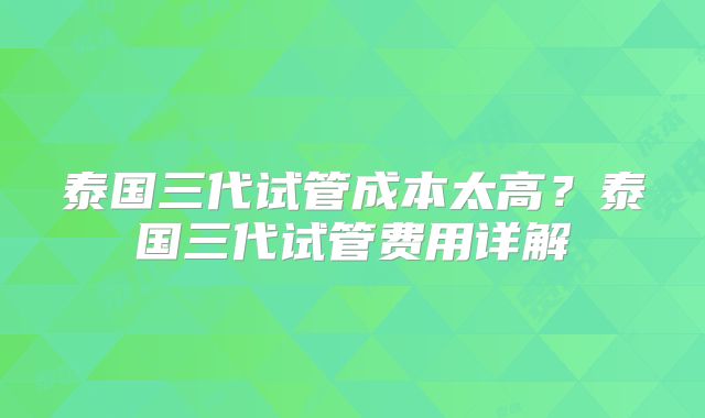 泰国三代试管成本太高？泰国三代试管费用详解