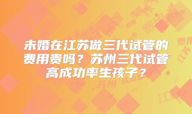 未婚在江苏做三代试管的费用贵吗？苏州三代试管高成功率生孩子？