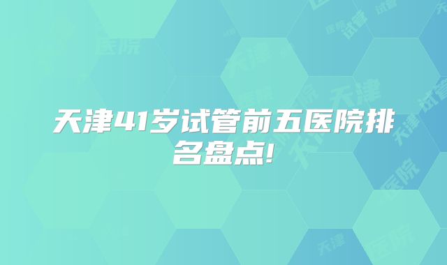 天津41岁试管前五医院排名盘点!
