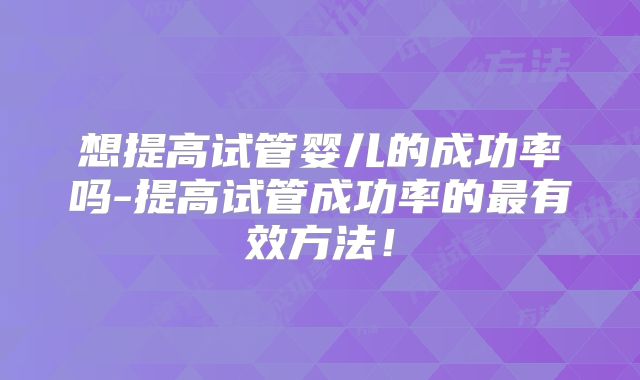 想提高试管婴儿的成功率吗-提高试管成功率的最有效方法！