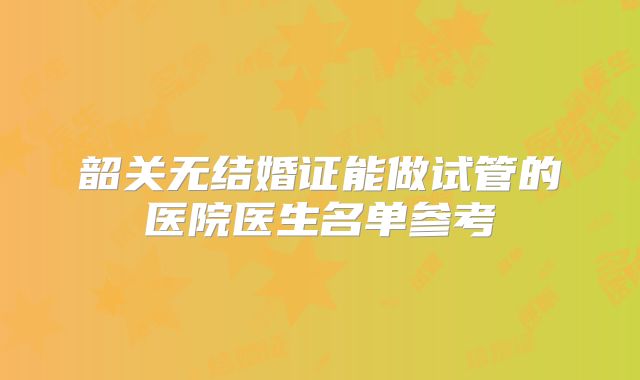 韶关无结婚证能做试管的医院医生名单参考