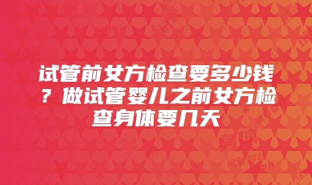 试管前女方检查要多少钱？做试管婴儿之前女方检查身体要几天