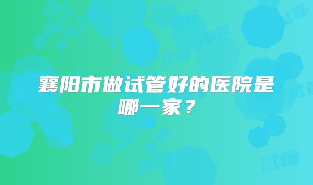 襄阳市做试管好的医院是哪一家？
