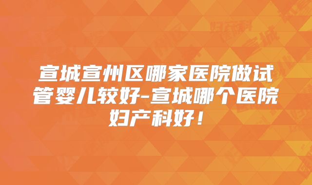 宣城宣州区哪家医院做试管婴儿较好-宣城哪个医院妇产科好!