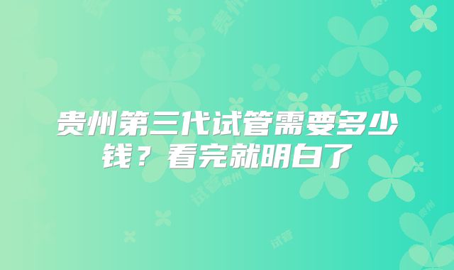贵州第三代试管需要多少钱？看完就明白了