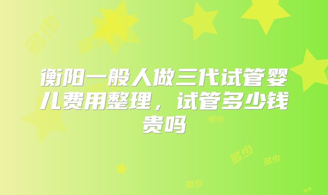 衡阳一般人做三代试管婴儿费用整理，试管多少钱贵吗