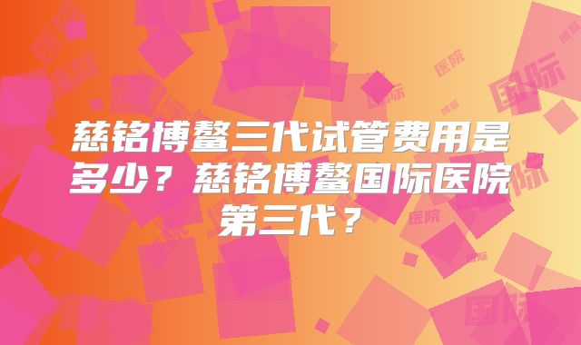 慈铭博鳌三代试管费用是多少？慈铭博鳌国际医院第三代？