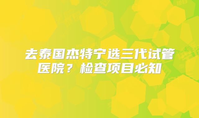 去泰国杰特宁选三代试管医院?检查项目必知