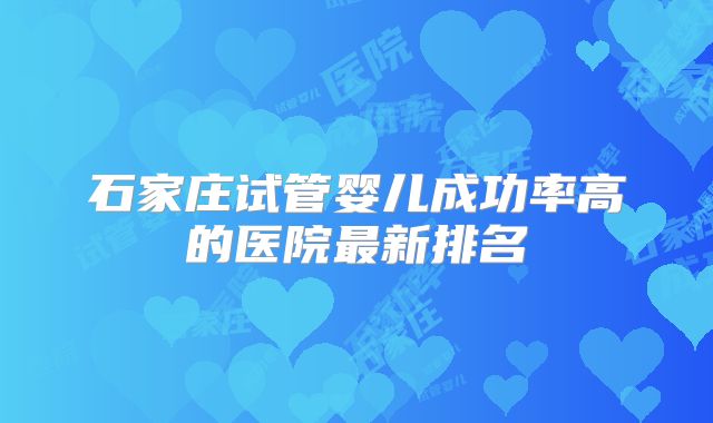 石家庄试管婴儿成功率高的医院最新排名