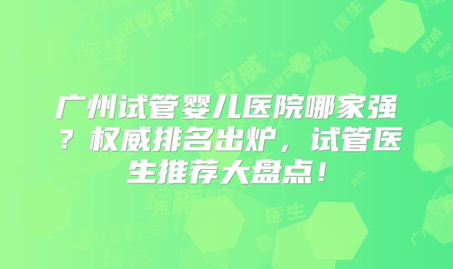 广州试管婴儿医院哪家强？权威排名出炉，试管医生推荐大盘点！