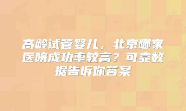 高龄试管婴儿，北京哪家医院成功率较高？可靠数据告诉你答案