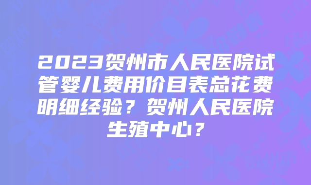 2023贺州市人民医院试管婴儿费用价目表总花费明细经验？贺州人民医院生殖中心？