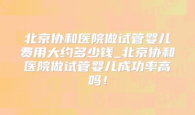 北京协和医院做试管婴儿费用大约多少钱_北京协和医院做试管婴儿成功率高吗！