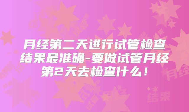 月经第二天进行试管检查结果最准确-要做试管月经第2天去检查什么！