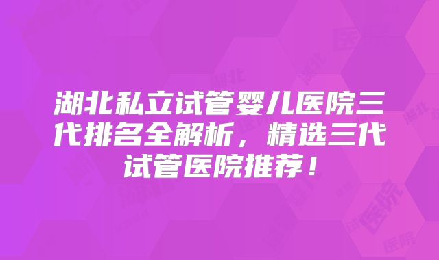 湖北私立试管婴儿医院三代排名全解析，精选三代试管医院推荐！