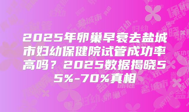 2025年卵巢早衰去盐城市妇幼保健院试管成功率高吗?2025数据揭晓55%-70%真相