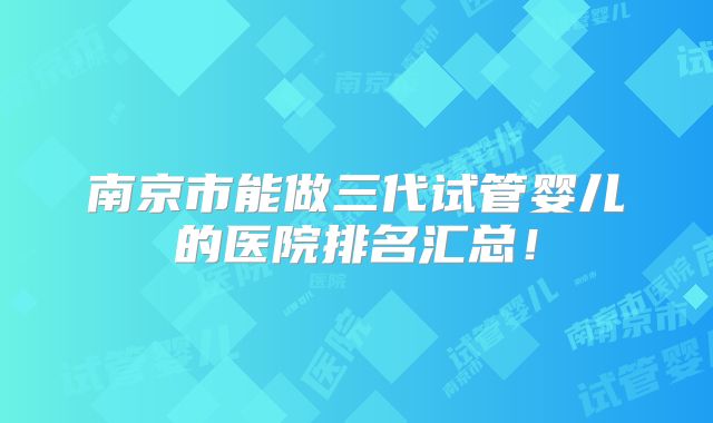 南京市能做三代试管婴儿的医院排名汇总！