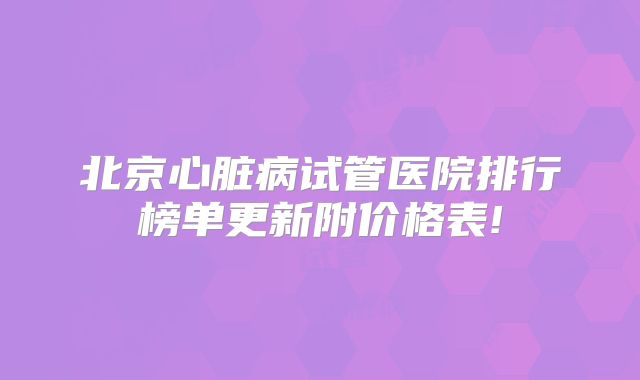 北京心脏病试管医院排行榜单更新附价格表!